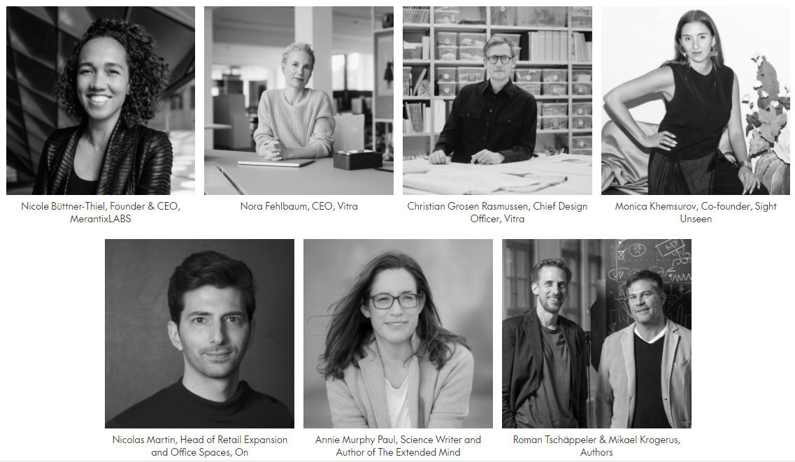 Vitra Session: Dynamic Spaces 3 Nicole Büttner-Thiel, Founder & CEO, MerantixLABS NF Portrait 2021_01 Nora Fehlbaum, CEO, Vitra Christian Grosen Rasmussen Portrait Comma 6100_V01 Christian Grosen Rasmussen, Chief Design Officer, Vitra Monica Khemsurov, Co-founder, Sight Unseen Nicolas Martin, Head of Retail Expansion and Office Spaces, On Annie Murphy Paul, Science Writer and Author of The Extended Mind Roman Tschäppeler & Mikael Krogerus, Authors